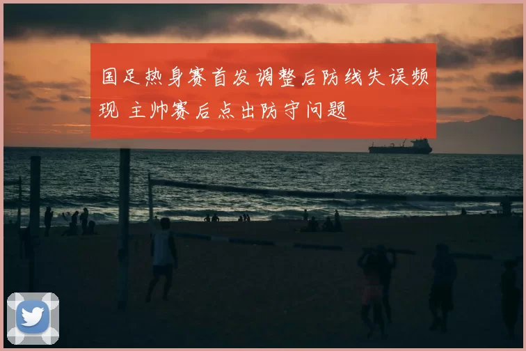 国足热身赛首发调整后防线失误频现 主帅赛后点出防守问题