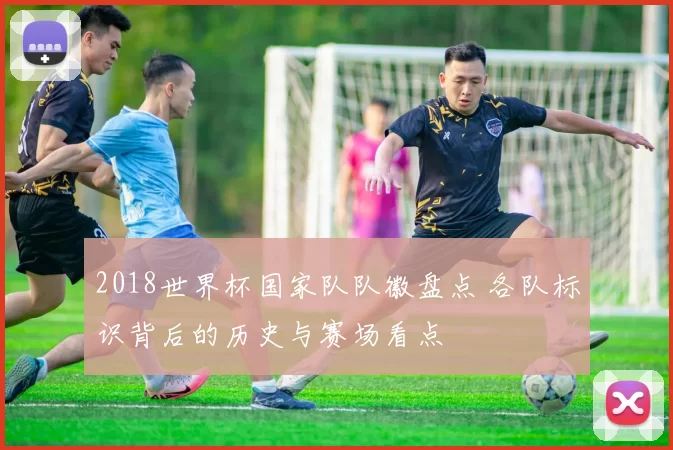 2018世界杯国家队队徽盘点 各队标识背后的历史与赛场看点