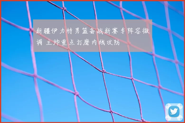 新疆伊力特男篮备战新赛季阵容微调 主帅重点打磨内线攻防