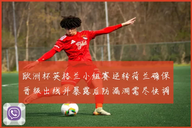 欧洲杯英格兰小组赛逆转荷兰确保晋级出线并暴露后防漏洞需尽快调整