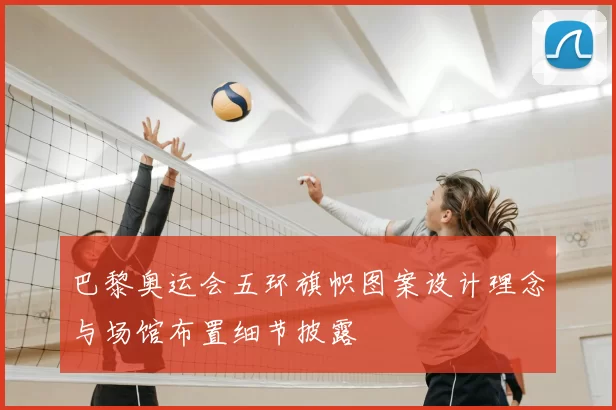 巴黎奥运会五环旗帜图案设计理念与场馆布置细节披露