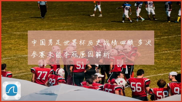 中国男足世界杯历史战绩回顾 多次参赛未能夺冠原因解析