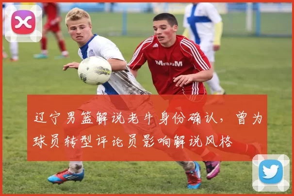 辽宁男篮解说老牛身份确认，曾为球员转型评论员影响解说风格