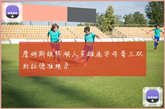 詹姆斯缺阵湖人负雄鹿字母哥三双利拉德准绝杀