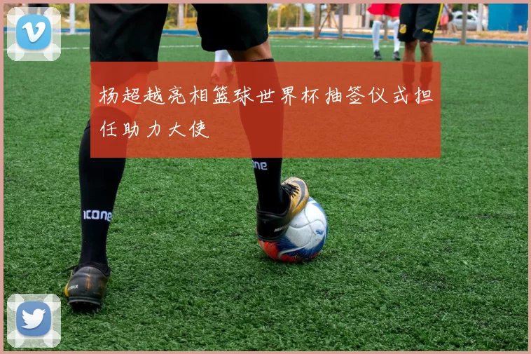 杨超越亮相篮球世界杯抽签仪式担任助力大使