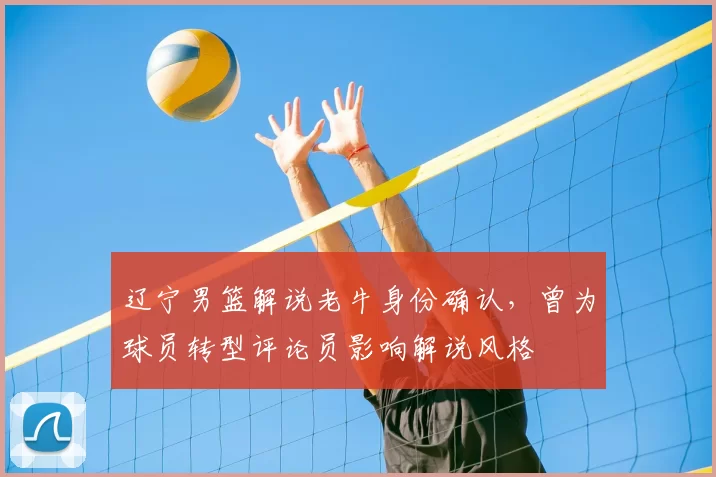 辽宁男篮解说老牛身份确认，曾为球员转型评论员影响解说风格