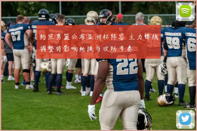 约旦男篮公布亚洲杯阵容 主力锋线调整将影响轮换与攻防节奏