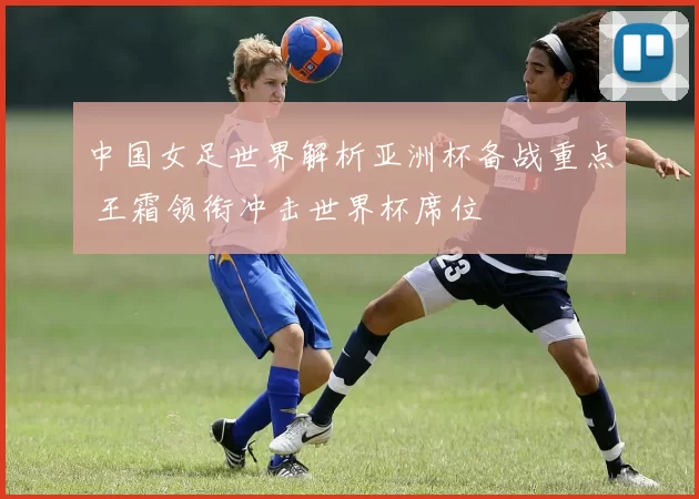 中国女足世界解析亚洲杯备战重点 王霜领衔冲击世界杯席位