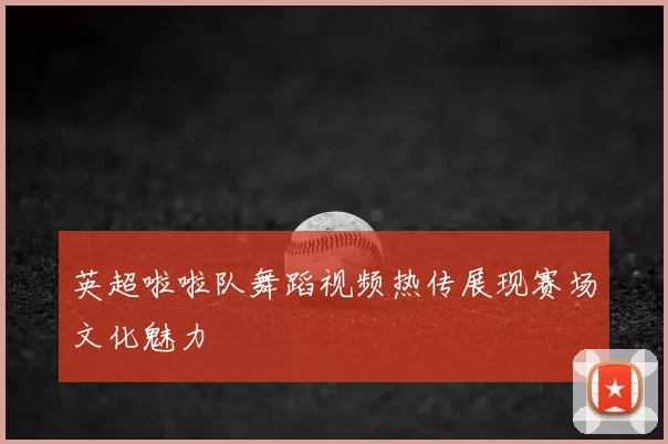 英超啦啦队舞蹈视频热传展现赛场文化魅力