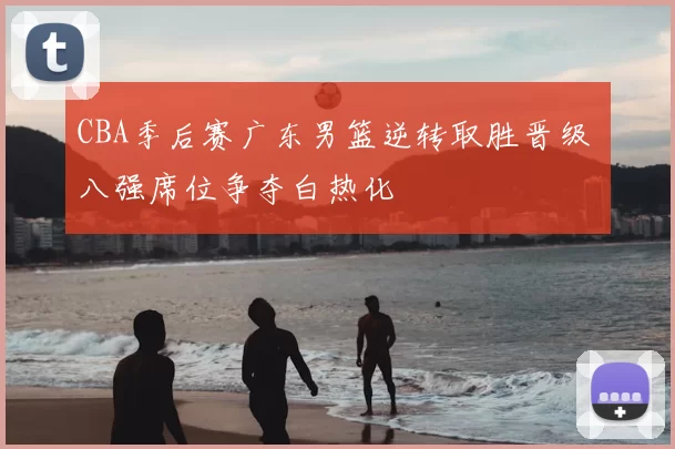 CBA季后赛广东男篮逆转取胜晋级 八强席位争夺白热化