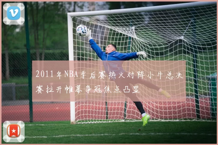 2011年NBA季后赛热火对阵小牛总决赛拉开帷幕争冠焦点凸显