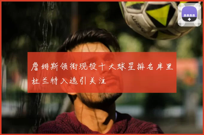 詹姆斯领衔现役十大球星排名库里杜兰特入选引关注