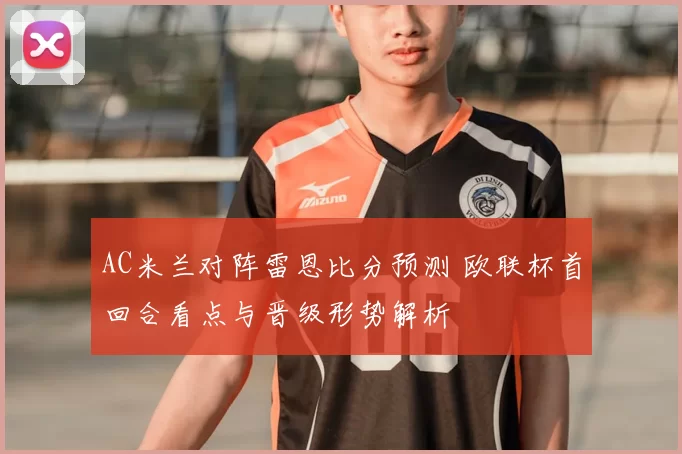AC米兰对阵雷恩比分预测 欧联杯首回合看点与晋级形势解析