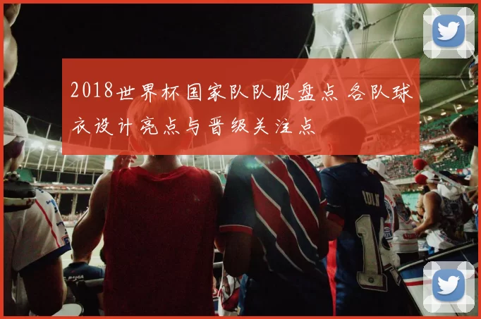 2018世界杯国家队队服盘点 各队球衣设计亮点与晋级关注点