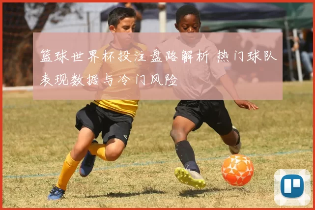 篮球世界杯投注盘路解析 热门球队表现数据与冷门风险