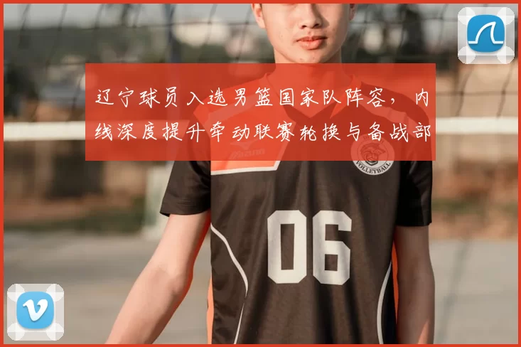 辽宁球员入选男篮国家队阵容，内线深度提升牵动联赛轮换与备战部署