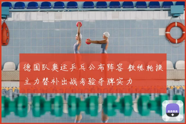 德国队奥运乒乓公布阵容 教练轮换主力替补出战考验夺牌实力