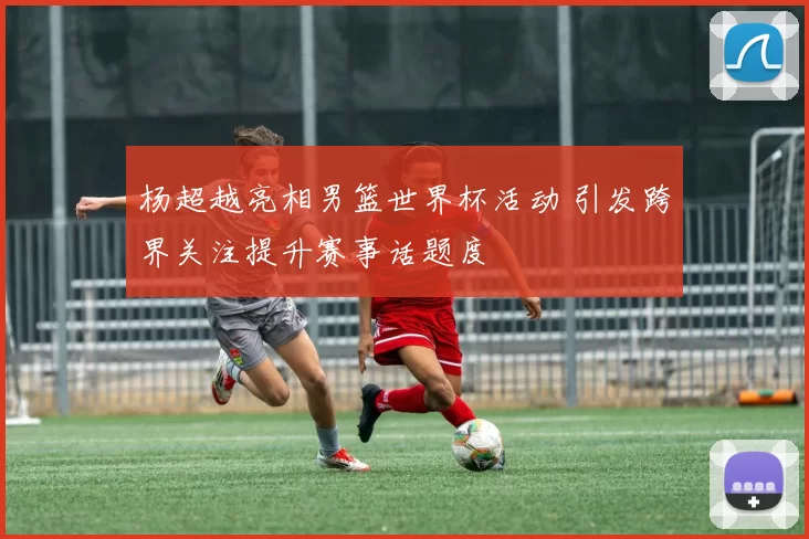 杨超越亮相男篮世界杯活动 引发跨界关注提升赛事话题度