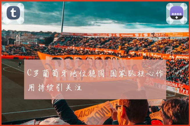 C罗葡萄牙地位稳固 国家队核心作用持续引关注