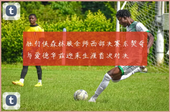 独行侠森林狼会师西部决赛东契奇与爱德华兹迎来生涯首次对决