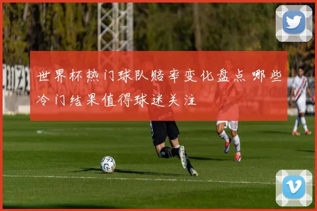 世界杯热门球队赔率变化盘点 哪些冷门结果值得球迷关注