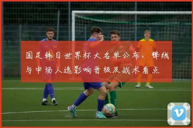 国足韩日世界杯大名单公布,锋线与中场人选影响晋级及战术看点
