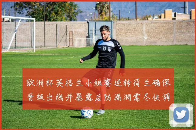 欧洲杯英格兰小组赛逆转荷兰确保晋级出线并暴露后防漏洞需尽快调整