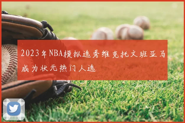 2023年NBA模拟选秀维克托文班亚马成为状元热门人选
