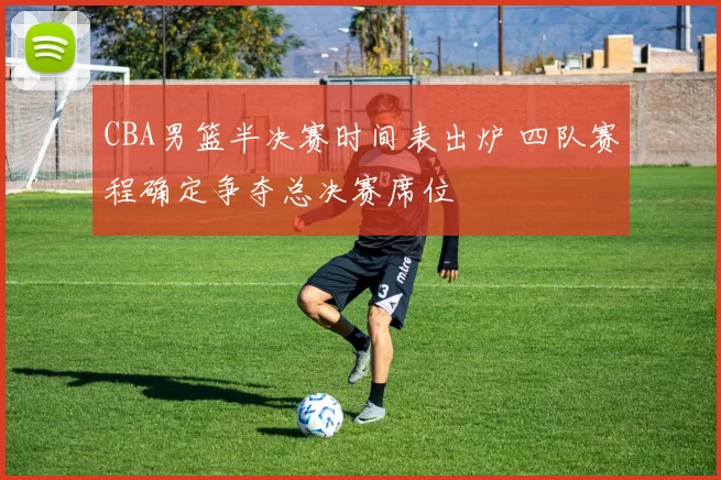 CBA男篮半决赛时间表出炉 四队赛程确定争夺总决赛席位