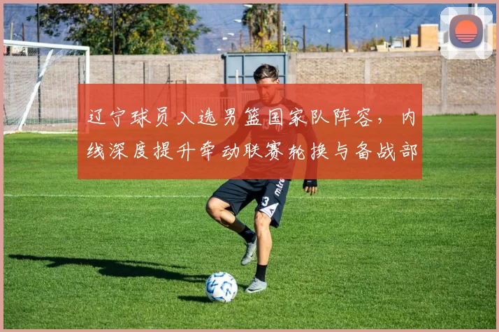 辽宁球员入选男篮国家队阵容，内线深度提升牵动联赛轮换与备战部署