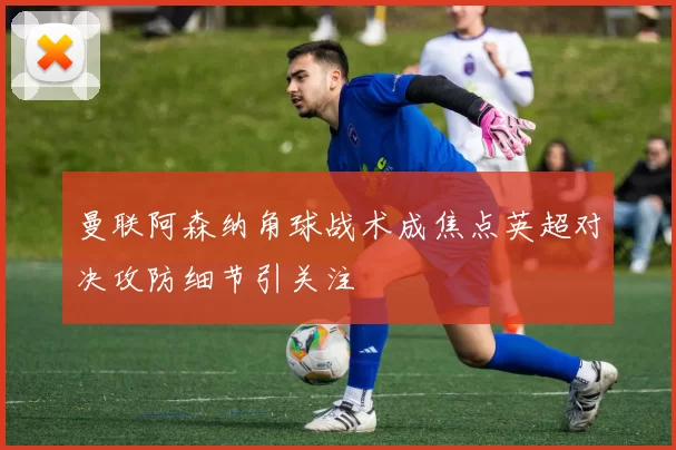 曼联阿森纳角球战术成焦点英超对决攻防细节引关注