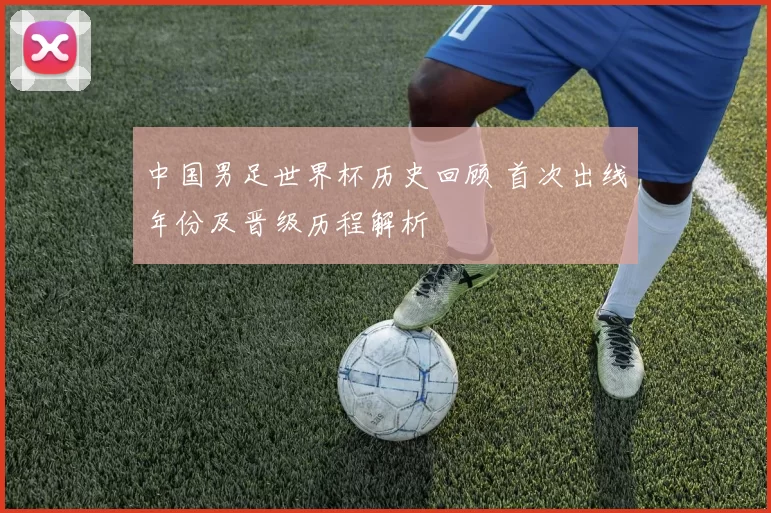 中国男足世界杯历史回顾 首次出线年份及晋级历程解析