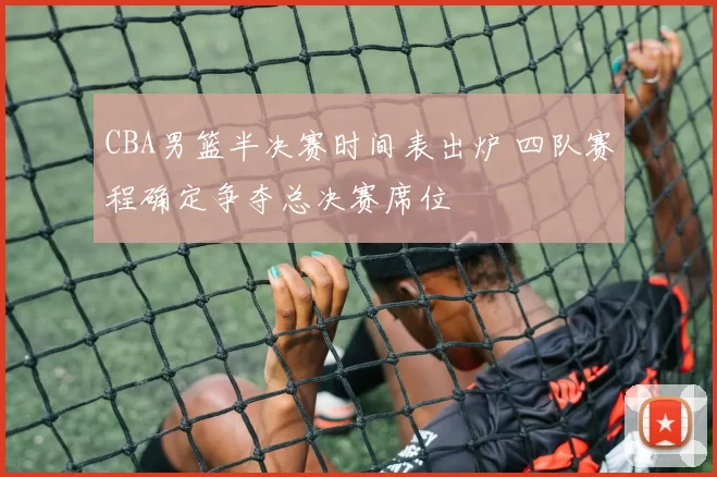 CBA男篮半决赛时间表出炉 四队赛程确定争夺总决赛席位