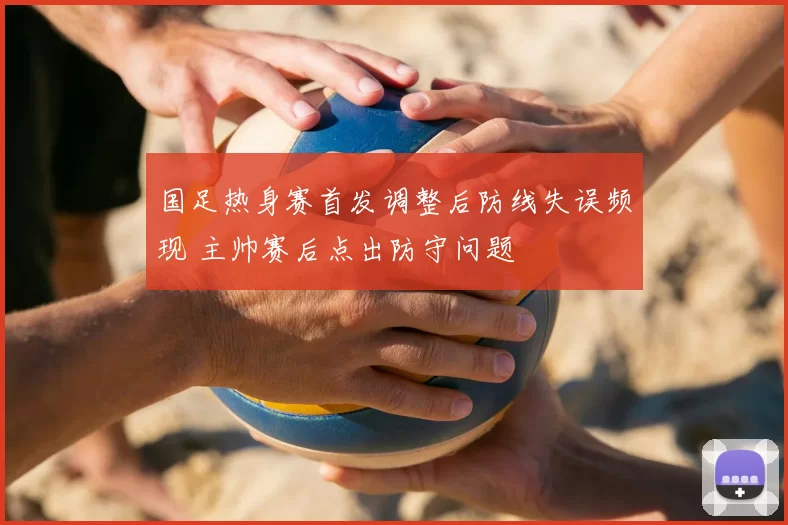 国足热身赛首发调整后防线失误频现 主帅赛后点出防守问题