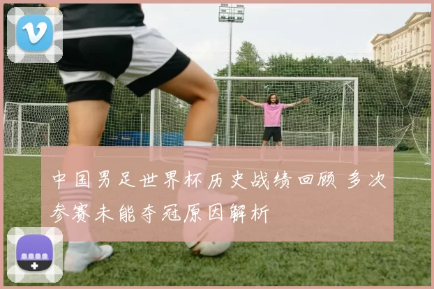中国男足世界杯历史战绩回顾 多次参赛未能夺冠原因解析
