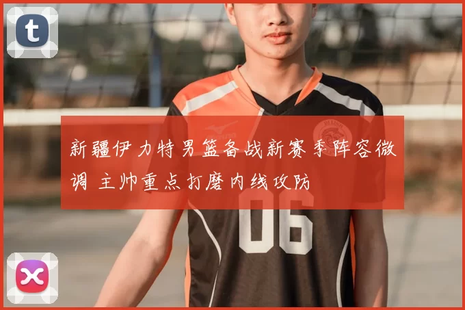 新疆伊力特男篮备战新赛季阵容微调 主帅重点打磨内线攻防